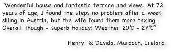 “Wonderful house and fantastic terrace and views. At 72 years of age, I found the steps no problem after a week skiing in Austria, but the wife found them more taxing. Overall though - superb holiday! Weather 20℃ - 27℃”

Henry  & Davida, Murdoch, Ireland
