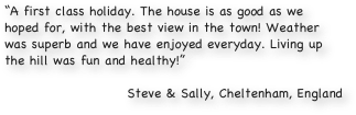 “A first class holiday. The house is as good as we hoped for, with the best view in the town! Weather was superb and we have enjoyed everyday. Living up the hill was fun and healthy!”

Steve & Sally, Cheltenham, England