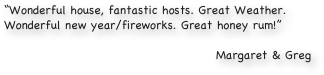 “Wonderful house, fantastic hosts. Great Weather. Wonderful new year/fireworks. Great honey rum!”

Margaret & Greg