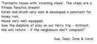 “Fantastic house with ‘stunning views’. The steps are a fitness fanatics dream!!
Eaten and drunk very well & developed a penchant for honey rum. 
House very well equipped. 
Saw the dolphins at play on our ferry trip - brilliant.
We will return - if the neighbours don’t complain!”

Sue, Jean, Jane & Carol